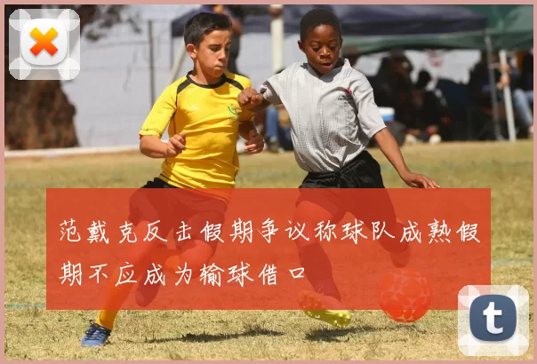 范戴克反击假期争议称球队成熟假期不应成为输球借口