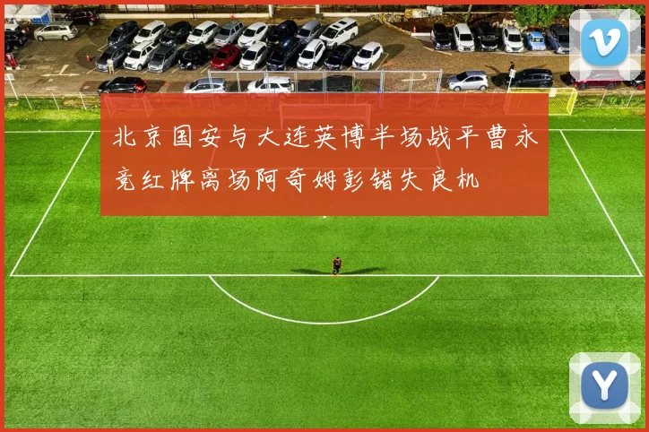北京国安与大连英博半场战平曹永竞红牌离场阿奇姆彭错失良机