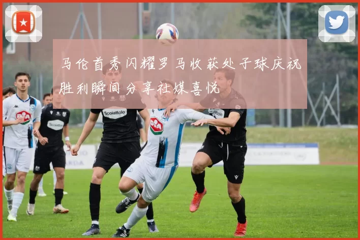马伦首秀闪耀罗马收获处子球庆祝胜利瞬间分享社媒喜悦