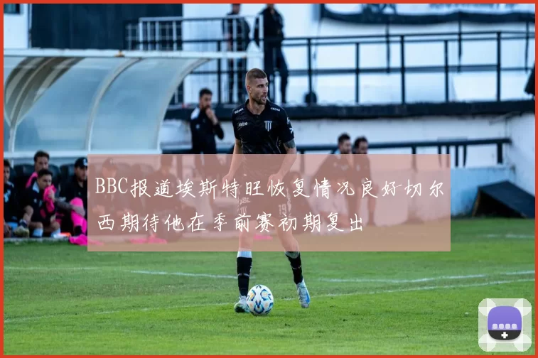 BBC报道埃斯特旺恢复情况良好切尔西期待他在季前赛初期复出