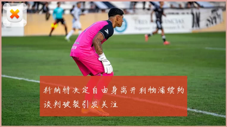 科纳特决定自由身离开利物浦续约谈判破裂引发关注