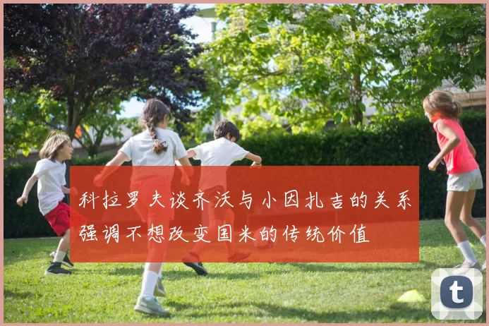 科拉罗夫谈齐沃与小因扎吉的关系强调不想改变国米的传统价值