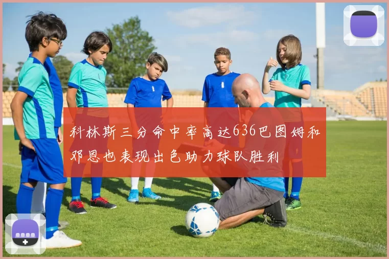 科林斯三分命中率高达636巴图姆和邓恩也表现出色助力球队胜利