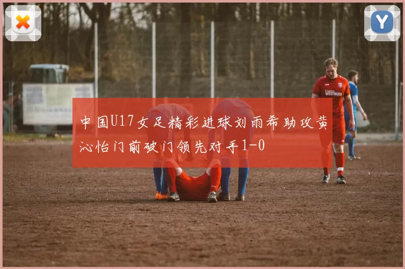 中国U17女足精彩进球刘雨希助攻黄沁怡门前破门领先对手1-0
