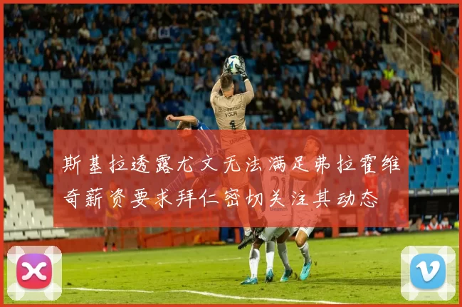 斯基拉透露尤文无法满足弗拉霍维奇薪资要求拜仁密切关注其动态