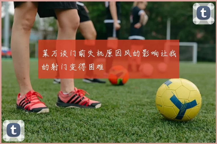 莱万谈门前失机原因风的影响让我的射门变得困难