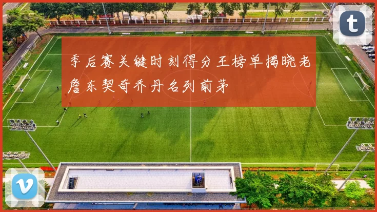 季后赛关键时刻得分王榜单揭晓老詹东契奇乔丹名列前茅