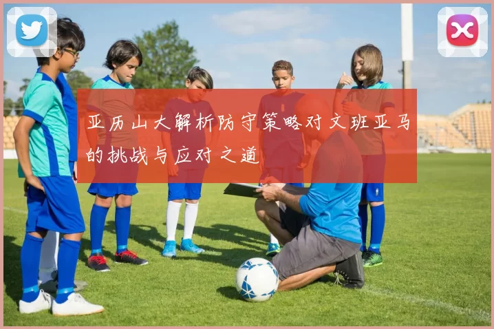 亚历山大解析防守策略对文班亚马的挑战与应对之道
