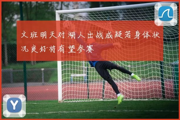 文班明天对湖人出战成疑若身体状况良好将有望参赛