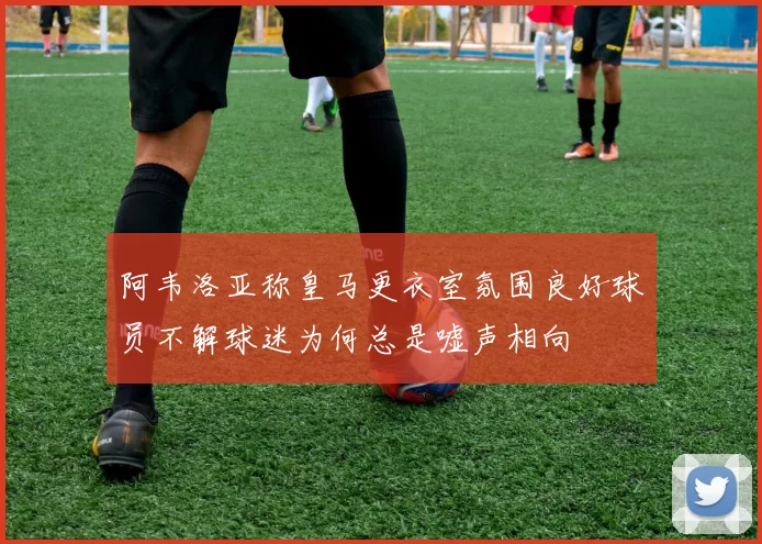 阿韦洛亚称皇马更衣室氛围良好球员不解球迷为何总是嘘声相向