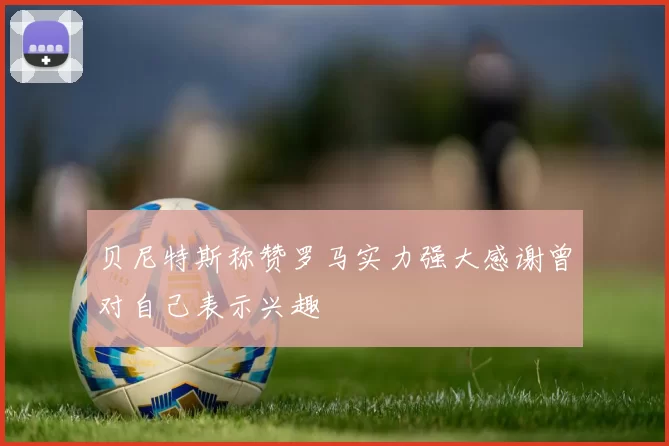 贝尼特斯称赞罗马实力强大感谢曾对自己表示兴趣